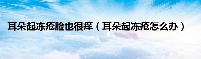 耳朵起凍瘡臉也很癢（耳朵起凍瘡怎么辦）