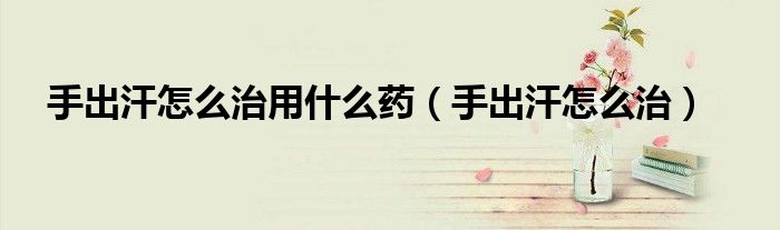 手出汗怎么治用什么藥（手出汗怎么治）