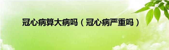 冠心病算大病嗎（冠心病嚴(yán)重嗎）
