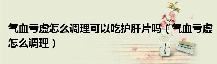氣血虧虛怎么調(diào)理可以吃護(hù)肝片嗎（氣血虧虛怎么調(diào)理）