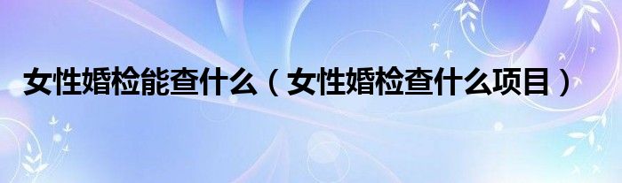 女性婚檢能查什么（女性婚檢查什么項(xiàng)目）