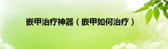 嵌甲治療神器（嵌甲如何治療）
