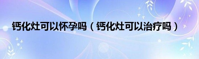 鈣化灶可以懷孕嗎(鈣化灶可以治療嗎)