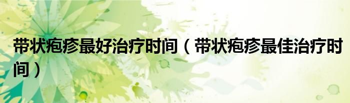 帶狀皰疹最好治療時(shí)間（帶狀皰疹最佳治療時(shí)間）