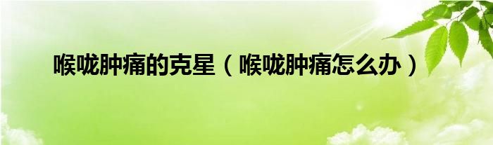 喉嚨腫痛的克星（喉嚨腫痛怎么辦）