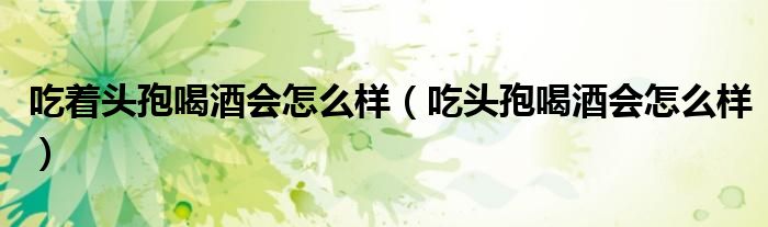 吃著頭孢喝酒會怎么樣(吃頭孢喝酒會怎么樣)