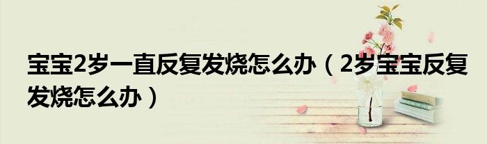 寶寶2歲一直反復發(fā)燒怎么辦（2歲寶寶反復發(fā)燒怎么辦）