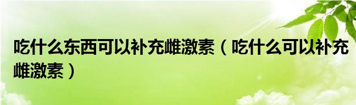 吃什么東西可以補(bǔ)充雌激素（吃什么可以補(bǔ)充雌激素）