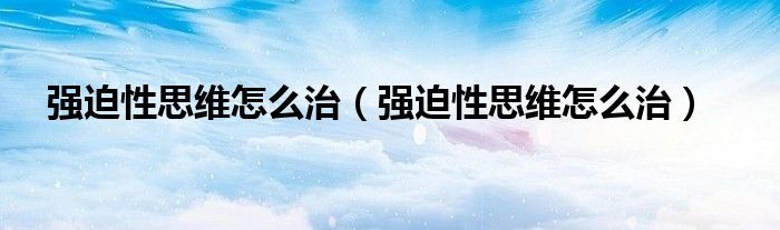 強迫性思維怎么治（強迫性思維怎么治）