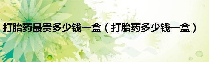 打胎藥最貴多少錢一盒（打胎藥多少錢一盒）