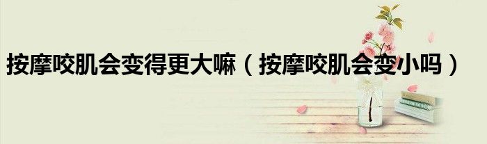 按摩咬肌會變得更大嘛（按摩咬肌會變小嗎）