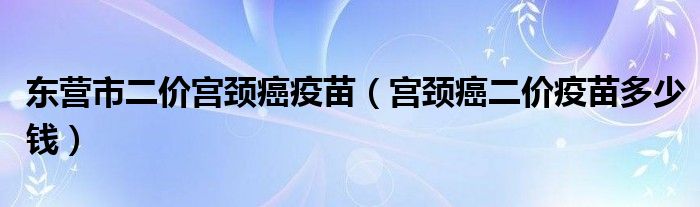 東營市二價(jià)宮頸癌疫苗（宮頸癌二價(jià)疫苗多少錢）