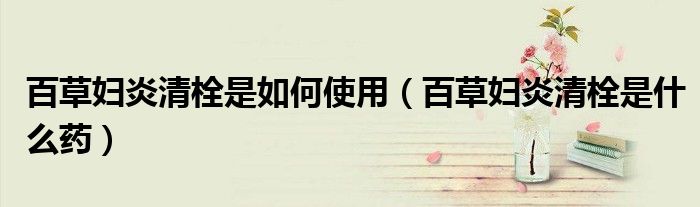 百草婦炎清栓是如何使用（百草婦炎清栓是什么藥）
