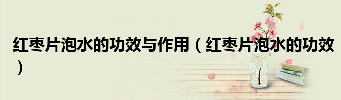 紅棗片泡水的功效與作用（紅棗片泡水的功效）