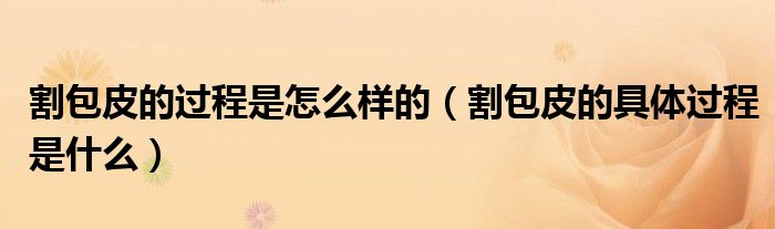 割包皮的過程是怎么樣的（割包皮的具體過程是什么）