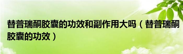 替普瑞酮膠囊的功效和副作用大嗎（替普瑞酮膠囊的功效）
