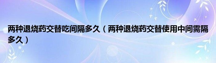 兩種退燒藥交替吃間隔多久（兩種退燒藥交替使用中間需隔多久）