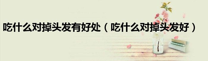 吃什么對(duì)掉頭發(fā)有好處（吃什么對(duì)掉頭發(fā)好）