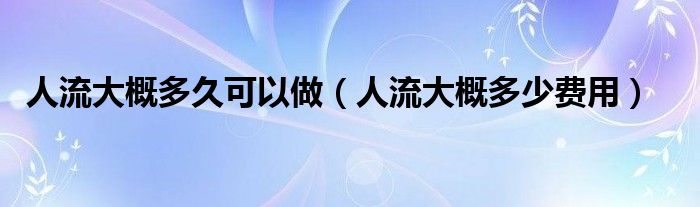 人流大概多久可以做（人流大概多少費(fèi)用）