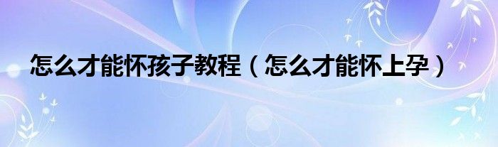怎么才能懷孩子教程（怎么才能懷上孕）