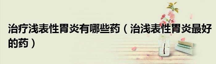 治療淺表性胃炎有哪些藥（治淺表性胃炎最好的藥）