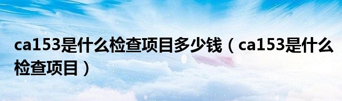 ca153是什么檢查項(xiàng)目多少錢(qián)（ca153是什么檢查項(xiàng)目）