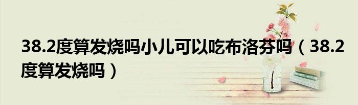 38.2度算發(fā)燒嗎小兒可以吃布洛芬嗎（38.2度算發(fā)燒嗎）