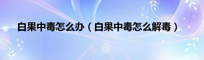 白果中毒怎么辦（白果中毒怎么解毒）