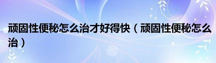 頑固性便秘怎么治才好得快（頑固性便秘怎么治）