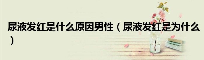 尿液發(fā)紅是什么原因男性(尿液發(fā)紅是為什么)