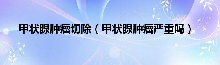甲狀腺腫瘤切除（甲狀腺腫瘤嚴(yán)重嗎）
