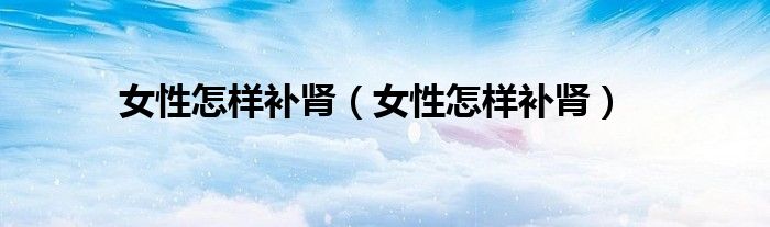 女性怎樣補腎（女性怎樣補腎）
