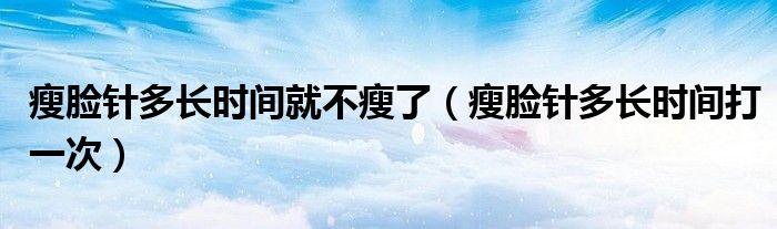瘦臉針多長(zhǎng)時(shí)間就不瘦了（瘦臉針多長(zhǎng)時(shí)間打一次）