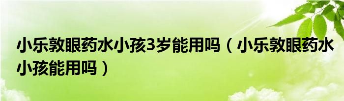 小樂敦眼藥水小孩3歲能用嗎（小樂敦眼藥水小孩能用嗎）