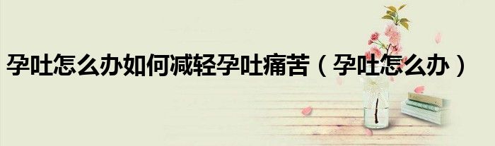 孕吐怎么辦如何減輕孕吐痛苦（孕吐怎么辦）