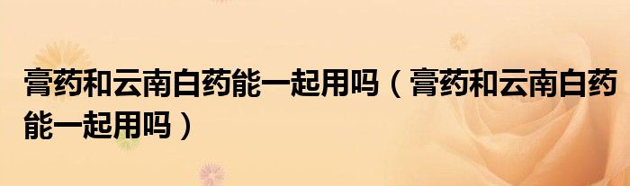 膏藥和云南白藥能一起用嗎（膏藥和云南白藥能一起用嗎）
