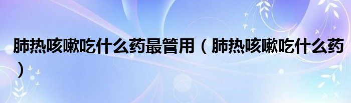 肺熱咳嗽吃什么藥最管用（肺熱咳嗽吃什么藥）