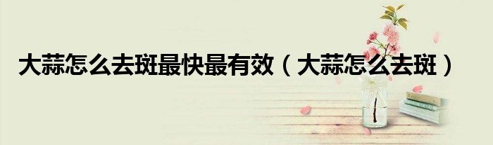 大蒜怎么去斑最快最有效（大蒜怎么去斑）