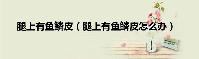 腿上有魚鱗皮（腿上有魚鱗皮怎么辦）