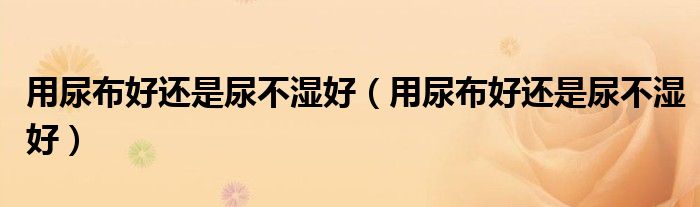 用尿布好還是尿不濕好（用尿布好還是尿不濕好）