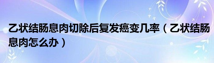 乙狀結(jié)腸息肉切除后復(fù)發(fā)癌變幾率（乙狀結(jié)腸息肉怎么辦）