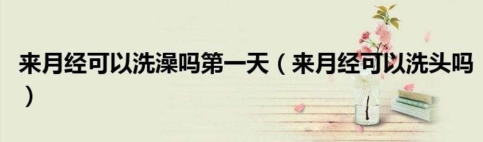 來(lái)月經(jīng)可以洗澡嗎第一天（來(lái)月經(jīng)可以洗頭嗎）