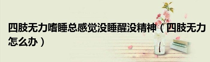 四肢無力嗜睡總感覺沒睡醒沒精神（四肢無力怎么辦）
