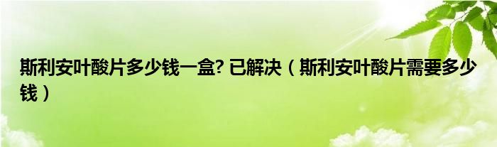 斯利安葉酸片多少錢一盒? 已解決(斯利安葉酸片需要多少錢)