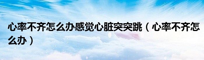 心率不齊怎么辦感覺心臟突突跳（心率不齊怎么辦）