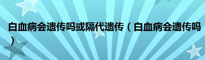 白血病會遺傳嗎或隔代遺傳（白血病會遺傳嗎）