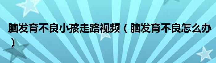 腦發(fā)育不良小孩走路視頻（腦發(fā)育不良怎么辦）