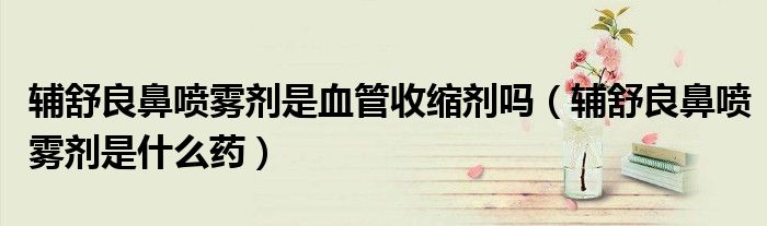 輔舒良鼻噴霧劑是血管收縮劑嗎（輔舒良鼻噴霧劑是什么藥）