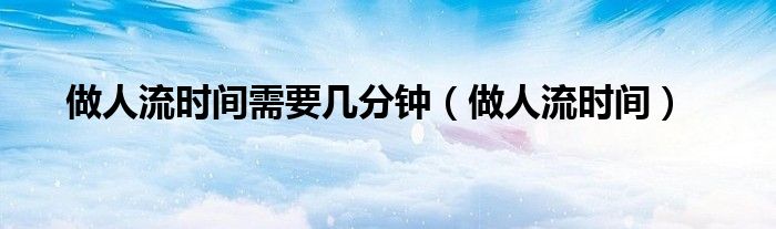 做人流時(shí)間需要幾分鐘（做人流時(shí)間）