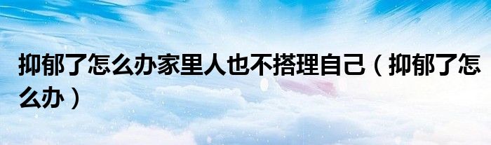 抑郁了怎么辦家里人也不搭理自己（抑郁了怎么辦）
